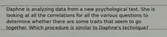 Daphne is analyzing data from a new psychological test. She is looking at all the correlations for all the various questions to determine whether there are some traits that seem to go together. Which procedure is similar to Daphne's technique?