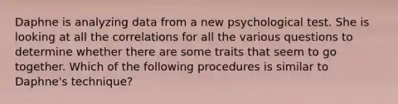 Daphne is analyzing data from a new psychological test. She is looking at all the correlations for all the various questions to determine whether there are some traits that seem to go together. Which of the following procedures is similar to Daphne's technique?