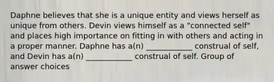 Daphne believes that she is a unique entity and views herself as unique from others. Devin views himself as a "connected self" and places high importance on fitting in with others and acting in a proper manner. Daphne has a(n) ____________ construal of self, and Devin has a(n) ____________ construal of self. Group of answer choices