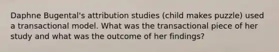 Daphne Bugental's attribution studies (child makes puzzle) used a transactional model. What was the transactional piece of her study and what was the outcome of her findings?