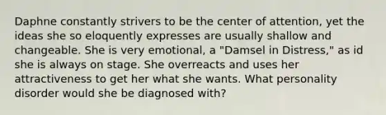 Daphne constantly strivers to be the center of attention, yet the ideas she so eloquently expresses are usually shallow and changeable. She is very emotional, a "Damsel in Distress," as id she is always on stage. She overreacts and uses her attractiveness to get her what she wants. What personality disorder would she be diagnosed with?