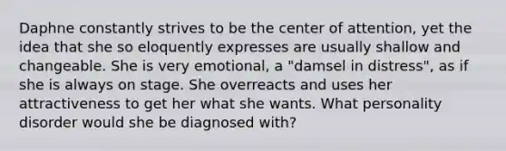 Daphne constantly strives to be the center of attention, yet the idea that she so eloquently expresses are usually shallow and changeable. She is very emotional, a "damsel in distress", as if she is always on stage. She overreacts and uses her attractiveness to get her what she wants. What personality disorder would she be diagnosed with?