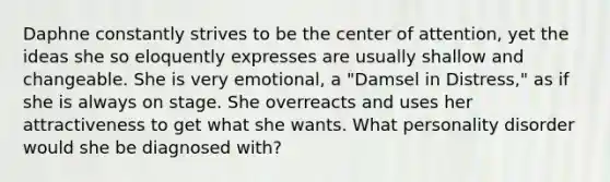 Daphne constantly strives to be the center of attention, yet the ideas she so eloquently expresses are usually shallow and changeable. She is very emotional, a "Damsel in Distress," as if she is always on stage. She overreacts and uses her attractiveness to get what she wants. What personality disorder would she be diagnosed with?