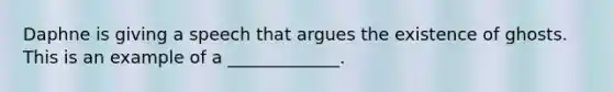 Daphne is giving a speech that argues the existence of ghosts. This is an example of a _____________.