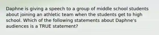 Daphne is giving a speech to a group of middle school students about joining an athletic team when the students get to high school. Which of the following statements about Daphne's audiences is a TRUE statement?