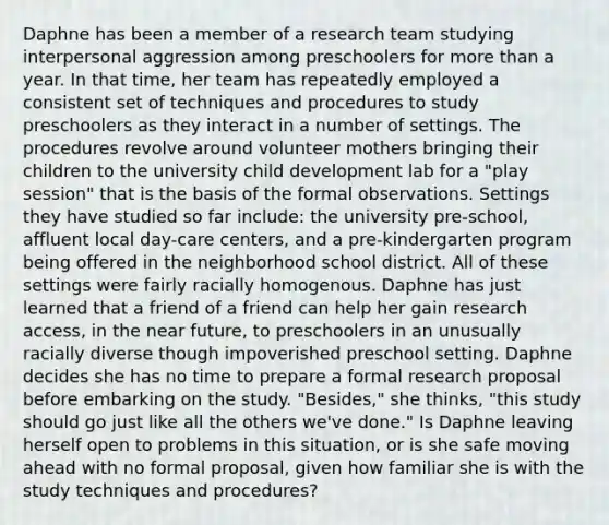 Daphne has been a member of a research team studying interpersonal aggression among preschoolers for <a href='https://www.questionai.com/knowledge/keWHlEPx42-more-than' class='anchor-knowledge'>more than</a> a year. In that time, her team has repeatedly employed a consistent set of techniques and procedures to study preschoolers as they interact in a number of settings. The procedures revolve around volunteer mothers bringing their children to the university child development lab for a "play session" that is the basis of the formal observations. Settings they have studied so far include: the university pre-school, affluent local day-care centers, and a pre-kindergarten program being offered in the neighborhood school district. All of these settings were fairly racially homogenous. Daphne has just learned that a friend of a friend can help her gain research access, in <a href='https://www.questionai.com/knowledge/k3kaQH73w3-the-near-future' class='anchor-knowledge'>the near future</a>, to preschoolers in an unusually racially diverse though impoverished preschool setting. Daphne decides she has no time to prepare a formal research proposal before embarking on the study. "Besides," she thinks, "this study should go just like all the others we've done." Is Daphne leaving herself open to problems in this situation, or is she safe moving ahead with no formal proposal, given how familiar she is with the study techniques and procedures?