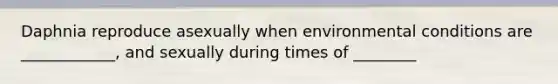 Daphnia reproduce asexually when environmental conditions are ____________, and sexually during times of ________