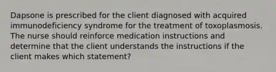 Dapsone is prescribed for the client diagnosed with acquired immunodeficiency syndrome for the treatment of toxoplasmosis. The nurse should reinforce medication instructions and determine that the client understands the instructions if the client makes which statement?