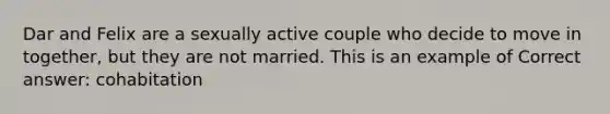 Dar and Felix are a sexually active couple who decide to move in together, but they are not married. This is an example of Correct answer: cohabitation