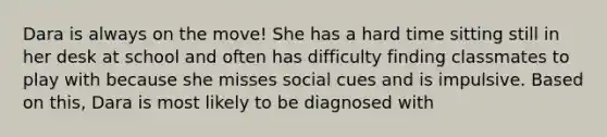 Dara is always on the move! She has a hard time sitting still in her desk at school and often has difficulty finding classmates to play with because she misses social cues and is impulsive. Based on this, Dara is most likely to be diagnosed with