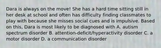 Dara is always on the move! She has a hard time sitting still in her desk at school and often has difficulty finding classmates to play with because she misses social cues and is impulsive. Based on this, Dara is most likely to be diagnosed with A. autism spectrum disorder B. attention-deficit/hyperactivity disorder C. a motor disorder D. a communication disorder