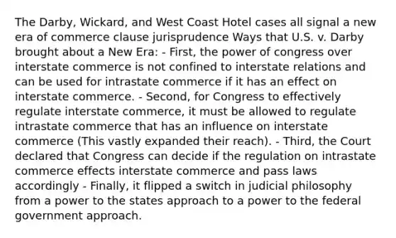 The Darby, Wickard, and West Coast Hotel cases all signal a new era of commerce clause jurisprudence Ways that U.S. v. Darby brought about a New Era: - First, the power of congress over interstate commerce is not confined to interstate relations and can be used for intrastate commerce if it has an effect on interstate commerce. - Second, for Congress to effectively regulate interstate commerce, it must be allowed to regulate intrastate commerce that has an influence on interstate commerce (This vastly expanded their reach). - Third, the Court declared that Congress can decide if the regulation on intrastate commerce effects interstate commerce and pass laws accordingly - Finally, it flipped a switch in judicial philosophy from a power to the states approach to a power to the federal government approach.