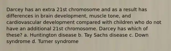 Darcey has an extra 21st chromosome and as a result has differences in brain development, muscle tone, and cardiovascular development compared with children who do not have an additional 21st chromosome. Darcey has which of these? a. Huntington disease b. Tay Sachs disease c. Down syndrome d. Turner syndrome