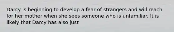 Darcy is beginning to develop a fear of strangers and will reach for her mother when she sees someone who is unfamiliar. It is likely that Darcy has also just