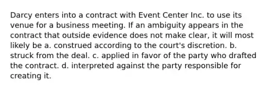 Darcy enters into a contract with Event Center Inc. to use its venue for a business meeting. If an ambiguity appears in the contract that outside evidence does not make clear, it will most likely be a. construed according to the court's discretion. b. struck from the deal. c. applied in favor of the party who drafted the contract. d. interpreted against the party responsible for creating it.