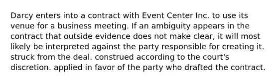 Darcy enters into a contract with Event Center Inc. to use its venue for a business meeting. If an ambiguity appears in the contract that outside evidence does not make clear, it will most likely be interpreted against the party responsible for creating it. struck from the deal. construed according to the court's discretion. applied in favor of the party who drafted the contract.