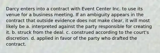 Darcy enters into a contract with Event Center Inc. to use its venue for a business meeting. If an ambiguity appears in the contract that outside evidence does not make clear, it will most likely be a. interpreted against the party responsible for creating it. b. struck from the deal. c. construed according to the court's discretion. d. applied in favor of the party who drafted the contract.