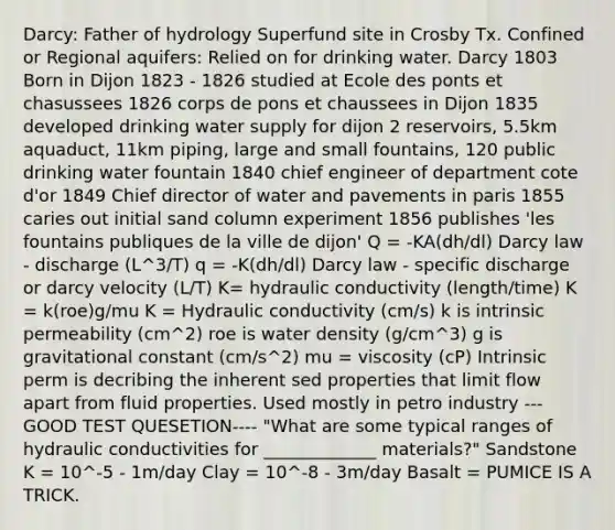 Darcy: Father of hydrology Superfund site in Crosby Tx. Confined or Regional aquifers: Relied on for drinking water. Darcy 1803 Born in Dijon 1823 - 1826 studied at Ecole des ponts et chasussees 1826 corps de pons et chaussees in Dijon 1835 developed drinking water supply for dijon 2 reservoirs, 5.5km aquaduct, 11km piping, large and small fountains, 120 public drinking water fountain 1840 chief engineer of department cote d'or 1849 Chief director of water and pavements in paris 1855 caries out initial sand column experiment 1856 publishes 'les fountains publiques de la ville de dijon' Q = -KA(dh/dl) Darcy law - discharge (L^3/T) q = -K(dh/dl) Darcy law - specific discharge or darcy velocity (L/T) K= hydraulic conductivity (length/time) K = k(roe)g/mu K = Hydraulic conductivity (cm/s) k is intrinsic permeability (cm^2) roe is water density (g/cm^3) g is gravitational constant (cm/s^2) mu = viscosity (cP) Intrinsic perm is decribing the inherent sed properties that limit flow apart from fluid properties. Used mostly in petro industry ---GOOD TEST QUESETION---- "What are some typical ranges of hydraulic conductivities for _____________ materials?" Sandstone K = 10^-5 - 1m/day Clay = 10^-8 - 3m/day Basalt = PUMICE IS A TRICK.