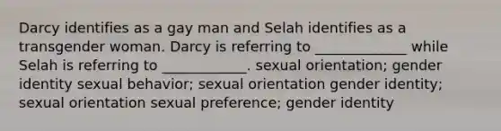 Darcy identifies as a gay man and Selah identifies as a transgender woman. Darcy is referring to _____________ while Selah is referring to ____________. sexual orientation; gender identity sexual behavior; sexual orientation gender identity; sexual orientation sexual preference; gender identity