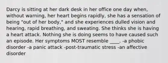 Darcy is sitting at her dark desk in her office one day when, without warning, her heart begins rapidly, she has a sensation of being "out of her body," and she experiences dulled vision and hearing, rapid breathing, and sweating. She thinks she is having a heart attack. Nothing she is doing seems to have caused such an episode. Her symptoms MOST resemble ____. -a phobic disorder -a panic attack -post-traumatic stress -an affective disorder