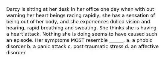 Darcy is sitting at her desk in her office one day when with out warning her heart beings racing rapidly, she has a sensation of being out of her body, and she experiences dulled vision and hearing, rapid breathing and sweating. She thinks she is having a heart attack. Nothing she is doing seems to have caused such an episode. Her symptoms MOST resemble ______. a. a phobic disorder b. a panic attack c. post-traumatic stress d. an affective disorder