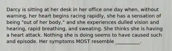 Darcy is sitting at her desk in her office one day when, without warning, her heart begins racing rapidly, she has a sensation of being "out of her body," and she experiences dulled vision and hearing, rapid breathing, and sweating. She thinks she is having a heart attack. Nothing she is doing seems to have caused such and episode. Her symptoms MOST resemble __________.