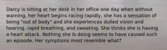 Darcy is sitting at her desk in her office one day when without warning, her heart begins racing rapidly, she has a sensation of being "out of body" and she experiences dulled vision and hearing, rapid breathing, and sweating. She thinks she is having a heart attack. Nothing she Is doing seems to have caused such an episode. Her symptoms most resemble what?