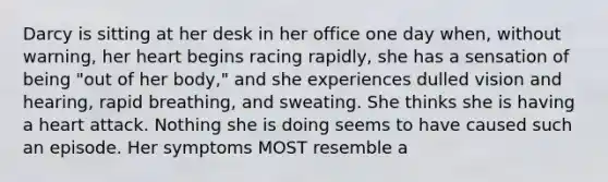 Darcy is sitting at her desk in her office one day when, without warning, her heart begins racing rapidly, she has a sensation of being "out of her body," and she experiences dulled vision and hearing, rapid breathing, and sweating. She thinks she is having a heart attack. Nothing she is doing seems to have caused such an episode. Her symptoms MOST resemble a