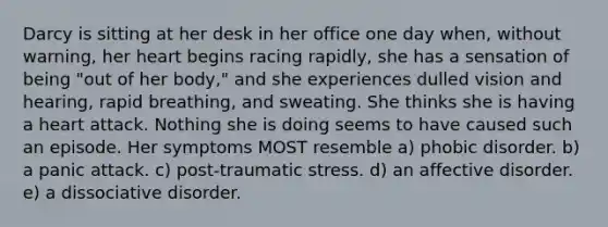 Darcy is sitting at her desk in her office one day when, without warning, her heart begins racing rapidly, she has a sensation of being "out of her body," and she experiences dulled vision and hearing, rapid breathing, and sweating. She thinks she is having a heart attack. Nothing she is doing seems to have caused such an episode. Her symptoms MOST resemble a) phobic disorder. b) a panic attack. c) post-traumatic stress. d) an affective disorder. e) a dissociative disorder.