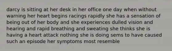 darcy is sitting at her desk in her office one day when without warning her heart begins racings rapidly she has a sensation of being out of her body and she experiences dulled vision and hearing and rapid breathing and sweating she thinks she is having a heart attack nothing she is doing sems to have caused such an episode her symptoms most resemble