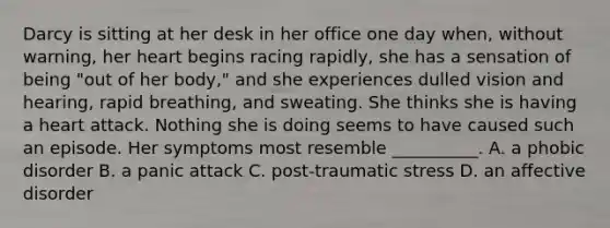 Darcy is sitting at her desk in her office one day when, without warning, her heart begins racing rapidly, she has a sensation of being "out of her body," and she experiences dulled vision and hearing, rapid breathing, and sweating. She thinks she is having a heart attack. Nothing she is doing seems to have caused such an episode. Her symptoms most resemble __________. A. a phobic disorder B. a panic attack C. post-traumatic stress D. an affective disorder