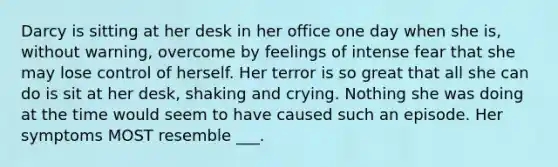 Darcy is sitting at her desk in her office one day when she is, without warning, overcome by feelings of intense fear that she may lose control of herself. Her terror is so great that all she can do is sit at her desk, shaking and crying. Nothing she was doing at the time would seem to have caused such an episode. Her symptoms MOST resemble ___.