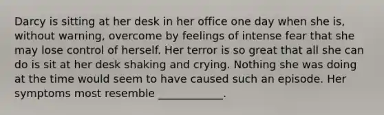 Darcy is sitting at her desk in her office one day when she is, without warning, overcome by feelings of intense fear that she may lose control of herself. Her terror is so great that all she can do is sit at her desk shaking and crying. Nothing she was doing at the time would seem to have caused such an episode. Her symptoms most resemble ____________.