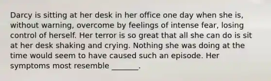 Darcy is sitting at her desk in her office one day when she is, without warning, overcome by feelings of intense fear, losing control of herself. Her terror is so great that all she can do is sit at her desk shaking and crying. Nothing she was doing at the time would seem to have caused such an episode. Her symptoms most resemble _______.