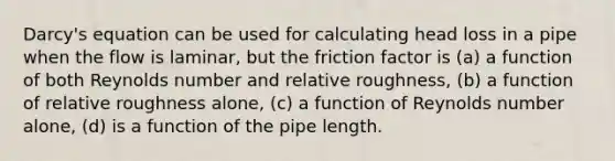 Darcy's equation can be used for calculating head loss in a pipe when the flow is laminar, but the friction factor is (a) a function of both Reynolds number and relative roughness, (b) a function of relative roughness alone, (c) a function of Reynolds number alone, (d) is a function of the pipe length.