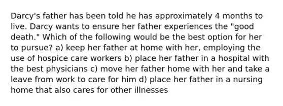 Darcy's father has been told he has approximately 4 months to live. Darcy wants to ensure her father experiences the "good death." Which of the following would be the best option for her to pursue? a) keep her father at home with her, employing the use of hospice care workers b) place her father in a hospital with the best physicians c) move her father home with her and take a leave from work to care for him d) place her father in a nursing home that also cares for other illnesses