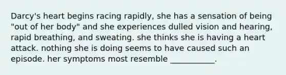 Darcy's heart begins racing rapidly, she has a sensation of being "out of her body" and she experiences dulled vision and hearing, rapid breathing, and sweating. she thinks she is having a heart attack. nothing she is doing seems to have caused such an episode. her symptoms most resemble ___________.