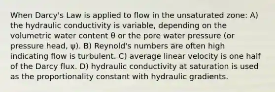 When Darcy's Law is applied to flow in the unsaturated zone: A) the hydraulic conductivity is variable, depending on the volumetric water content θ or the pore water pressure (or pressure head, ψ). B) Reynold's numbers are often high indicating flow is turbulent. C) average linear velocity is one half of the Darcy flux. D) hydraulic conductivity at saturation is used as the proportionality constant with hydraulic gradients.