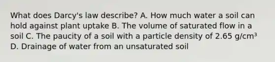 What does Darcy's law describe? A. How much water a soil can hold against plant uptake B. The volume of saturated flow in a soil C. The paucity of a soil with a particle density of 2.65 g/cm³ D. Drainage of water from an unsaturated soil