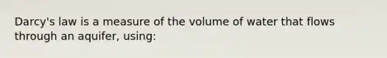 Darcy's law is a measure of the volume of water that flows through an aquifer, using: