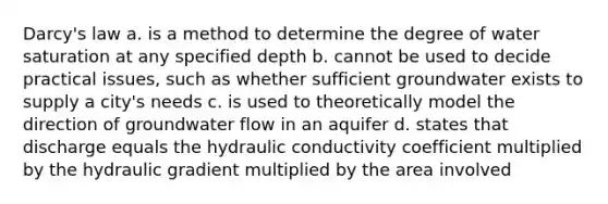 Darcy's law a. is a method to determine the degree of water saturation at any specified depth b. cannot be used to decide practical issues, such as whether sufficient groundwater exists to supply a city's needs c. is used to theoretically model the direction of groundwater flow in an aquifer d. states that discharge equals the hydraulic conductivity coefficient multiplied by the hydraulic gradient multiplied by the area involved