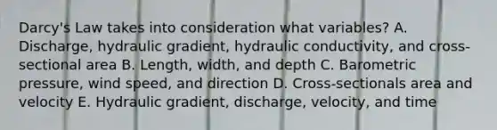 Darcy's Law takes into consideration what variables? A. Discharge, hydraulic gradient, hydraulic conductivity, and cross-sectional area B. Length, width, and depth C. Barometric pressure, wind speed, and direction D. Cross-sectionals area and velocity E. Hydraulic gradient, discharge, velocity, and time