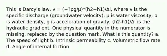 This is Darcy's law, v = (−?ρg/μ)*(h2−h1)/∆l, where v is the specific discharge (groundwater velocity), μ is water viscosity, ρ is water density, g is acceleration of gravity, (h2-h1)/Δl is the hydraulic gradient. One physical quantity in the numerator is missing, replaced by the question mark. What is this quantity? a. The speed of light b. Intrinsic permeability c. Volumetric flow rate d. Angle of internal friction