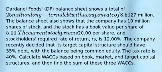 Dardanel Foods' (DF) balance sheet shows a total of 25 million long-term debt with a coupon rate of 8.50%. The yield to maturity on this debt is 8.00%, and the debt has a total current market value of27 million. The balance sheet also shows that the company has 10 million shares of stock, and the stock has a book value per share of 5.00. The current stock price is20.00 per share, and stockholders' required rate of return, rs, is 12.00%. The company recently decided that its target capital structure should have 35% debt, with the balance being common equity. The tax rate is 40%. Calculate WACCs based on book, market, and target capital structures, and then find the sum of these three WACCs.