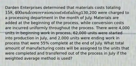 Darden Enterprises determined that materials costs totaling 158,400 and conversion costs totaling130,200 were charged to a processing department in the month of July. Materials are added at the beginning of the process, while conversion costs are incurred uniformly throughout the process. There were 4,000 units in beginning work in process, 62,000 units were started into production in July, and 2,000 units were ending work in process that were 55% complete at the end of July. What total amount of manufacturing costs will be assigned to the units that were completed and transferred out of the process in July if the weighted average method is used?