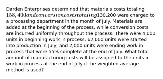 Darden Enterprises determined that materials costs totaling 158,400 and conversion costs totaling130,200 were charged to a processing department in the month of July. Materials are added at the beginning of the process, while conversion costs are incurred uniformly throughout the process. There were 4,000 units in beginning work in process, 62,000 units were started into production in July, and 2,000 units were ending work in process that were 55% complete at the end of July. What total amount of manufacturing costs will be assigned to the units in work in process at the end of July if the weighted average method is used?