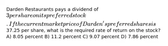 Darden Restaurants pays a dividend of 3 per share on its preferred stock. If the current market price of Darden's preferred shares is37.25 per share, what is the required rate of return on the stock? A) 8.05 percent B) 11.2 percent C) 9.07 percent D) 7.86 percent