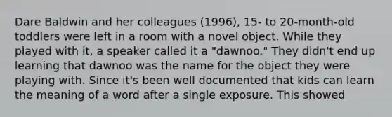 Dare Baldwin and her colleagues (1996), 15- to 20-month-old toddlers were left in a room with a novel object. While they played with it, a speaker called it a "dawnoo." They didn't end up learning that dawnoo was the name for the object they were playing with. Since it's been well documented that kids can learn the meaning of a word after a single exposure. This showed