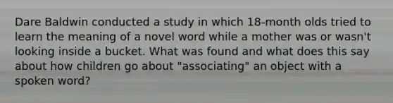 Dare Baldwin conducted a study in which 18-month olds tried to learn the meaning of a novel word while a mother was or wasn't looking inside a bucket. What was found and what does this say about how children go about "associating" an object with a spoken word?