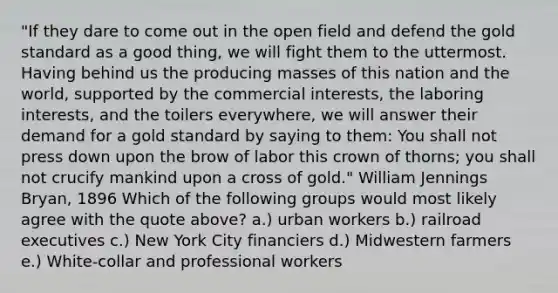 "If they dare to come out in the open field and defend the gold standard as a good thing, we will fight them to the uttermost. Having behind us the producing masses of this nation and the world, supported by the commercial interests, the laboring interests, and the toilers everywhere, we will answer their demand for a gold standard by saying to them: You shall not press down upon the brow of labor this crown of thorns; you shall not crucify mankind upon a cross of gold." William Jennings Bryan, 1896 Which of the following groups would most likely agree with the quote above? a.) urban workers b.) railroad executives c.) New York City financiers d.) Midwestern farmers e.) White-collar and professional workers